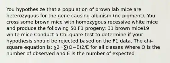 You hypothesize that a population of brown lab mice are heterozygous for the gene causing albinism (no pigment). You cross some brown mice with homozygous recessive white mice and produce the following 50 F1 progeny: 31 brown mice19 white mice Conduct a Chi-quare test to determine if your hypothesis should be rejected based on the F1 data. The chi-square equation is: χ2=∑(O−E)2/E for all classes Where O is the number of observed and E is the number of expected