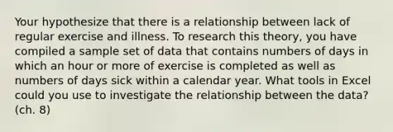 Your hypothesize that there is a relationship between lack of regular exercise and illness. To research this theory, you have compiled a sample set of data that contains numbers of days in which an hour or more of exercise is completed as well as numbers of days sick within a calendar year. What tools in Excel could you use to investigate the relationship between the data? (ch. 8)