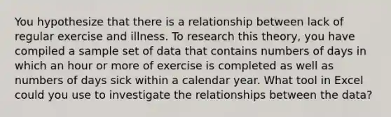 You hypothesize that there is a relationship between lack of regular exercise and illness. To research this theory, you have compiled a sample set of data that contains numbers of days in which an hour or more of exercise is completed as well as numbers of days sick within a calendar year. What tool in Excel could you use to investigate the relationships between the data?