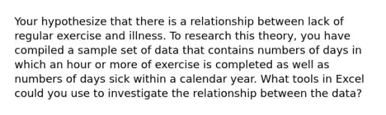 Your hypothesize that there is a relationship between lack of regular exercise and illness. To research this theory, you have compiled a sample set of data that contains numbers of days in which an hour or more of exercise is completed as well as numbers of days sick within a calendar year. What tools in Excel could you use to investigate the relationship between the data?