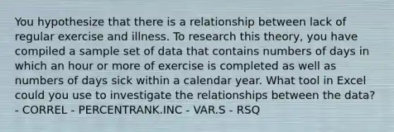 You hypothesize that there is a relationship between lack of regular exercise and illness. To research this theory, you have compiled a sample set of data that contains numbers of days in which an hour or more of exercise is completed as well as numbers of days sick within a calendar year. What tool in Excel could you use to investigate the relationships between the data? - CORREL - PERCENTRANK.INC - VAR.S - RSQ