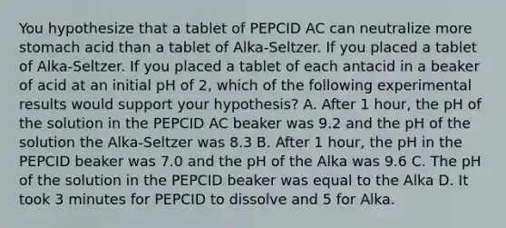 You hypothesize that a tablet of PEPCID AC can neutralize more stomach acid than a tablet of Alka-Seltzer. If you placed a tablet of Alka-Seltzer. If you placed a tablet of each antacid in a beaker of acid at an initial pH of 2, which of the following experimental results would support your hypothesis? A. After 1 hour, the pH of the solution in the PEPCID AC beaker was 9.2 and the pH of the solution the Alka-Seltzer was 8.3 B. After 1 hour, the pH in the PEPCID beaker was 7.0 and the pH of the Alka was 9.6 C. The pH of the solution in the PEPCID beaker was equal to the Alka D. It took 3 minutes for PEPCID to dissolve and 5 for Alka.