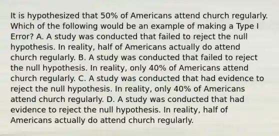 It is hypothesized that​ 50% of Americans attend church regularly. Which of the following would be an example of making a Type I​ Error? A. A study was conducted that failed to reject the null hypothesis. In​ reality, half of Americans actually do attend church regularly. B. A study was conducted that failed to reject the null hypothesis. In​ reality, only​ 40% of Americans attend church regularly. C. A study was conducted that had evidence to reject the null hypothesis. In​ reality, only​ 40% of Americans attend church regularly. D. A study was conducted that had evidence to reject the null hypothesis. In​ reality, half of Americans actually do attend church regularly.