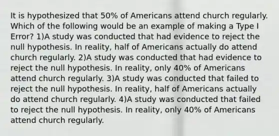 It is hypothesized that​ 50% of Americans attend church regularly. Which of the following would be an example of making a Type I​ Error? 1)A study was conducted that had evidence to reject the null hypothesis. In​ reality, half of Americans actually do attend church regularly. 2)A study was conducted that had evidence to reject the null hypothesis. In​ reality, only​ 40% of Americans attend church regularly. 3)A study was conducted that failed to reject the null hypothesis. In​ reality, half of Americans actually do attend church regularly. 4)A study was conducted that failed to reject the null hypothesis. In​ reality, only​ 40% of Americans attend church regularly.