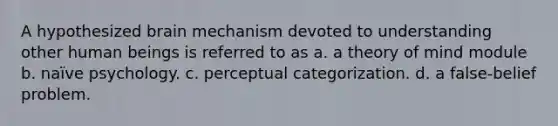 A hypothesized brain mechanism devoted to understanding other human beings is referred to as a. a theory of mind module b. naïve psychology. c. perceptual categorization. d. a false-belief problem.