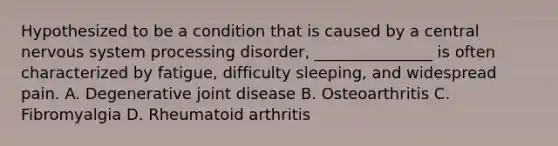 Hypothesized to be a condition that is caused by a central nervous system processing disorder, _______________ is often characterized by fatigue, difficulty sleeping, and widespread pain. A. Degenerative joint disease B. Osteoarthritis C. Fibromyalgia D. Rheumatoid arthritis