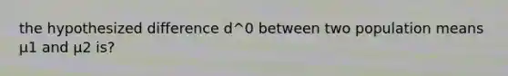 the hypothesized difference d^0 between two population means μ1 and μ2 is?