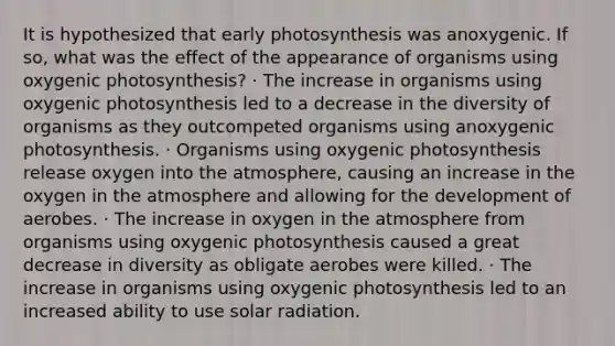 It is hypothesized that early photosynthesis was anoxygenic. If so, what was the effect of the appearance of organisms using oxygenic photosynthesis? · The increase in organisms using oxygenic photosynthesis led to a decrease in the diversity of organisms as they outcompeted organisms using anoxygenic photosynthesis. · Organisms using oxygenic photosynthesis release oxygen into the atmosphere, causing an increase in the oxygen in the atmosphere and allowing for the development of aerobes. · The increase in oxygen in the atmosphere from organisms using oxygenic photosynthesis caused a great decrease in diversity as obligate aerobes were killed. · The increase in organisms using oxygenic photosynthesis led to an increased ability to use solar radiation.