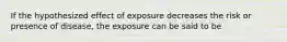 If the hypothesized effect of exposure decreases the risk or presence of disease, the exposure can be said to be