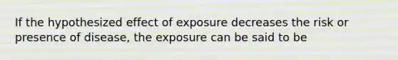 If the hypothesized effect of exposure decreases the risk or presence of disease, the exposure can be said to be