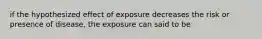 if the hypothesized effect of exposure decreases the risk or presence of disease, the exposure can said to be