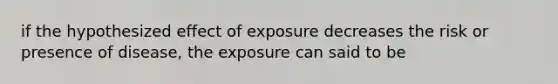 if the hypothesized effect of exposure decreases the risk or presence of disease, the exposure can said to be