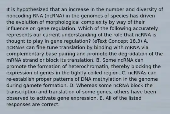 It is hypothesized that an increase in the number and diversity of noncoding RNA (ncRNA) in the genomes of species has driven the evolution of morphological complexity by way of their influence on gene regulation. Which of the following accurately represents our current understanding of the role that ncRNA is thought to play in gene regulation? (eText Concept 18.3) A. ncRNAs can fine-tune translation by binding with mRNA via complementary base pairing and promote the degradation of the mRNA strand or block its translation. B. Some ncRNA can promote the formation of heterochromatin, thereby blocking the expression of genes in the tightly coiled region. C. ncRNAs can re-establish proper patterns of DNA methylation in the genome during gamete formation. D. Whereas some ncRNA block the <a href='https://www.questionai.com/knowledge/kWsjwWywkN-transcription-and-translation' class='anchor-knowledge'>transcription and translation</a> of some genes, others have been observed to activate <a href='https://www.questionai.com/knowledge/kFtiqWOIJT-gene-expression' class='anchor-knowledge'>gene expression</a>. E. All of the listed responses are correct.