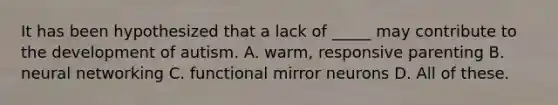 It has been hypothesized that a lack of _____ may contribute to the development of autism. A. warm, responsive parenting B. neural networking C. functional mirror neurons D. All of these.