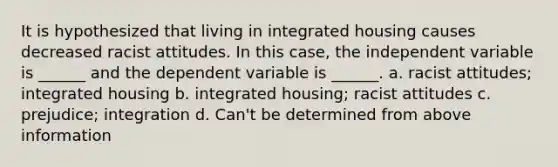 It is hypothesized that living in integrated housing causes decreased racist attitudes. In this case, the independent variable is ______ and the dependent variable is ______. a. racist attitudes; integrated housing b. integrated housing; racist attitudes c. prejudice; integration d. Can't be determined from above information