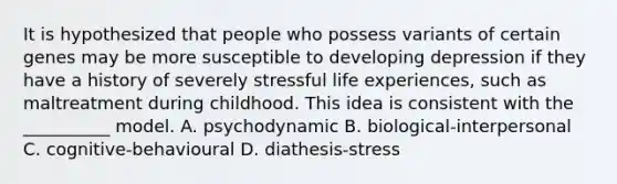 It is hypothesized that people who possess variants of certain genes may be more susceptible to developing depression if they have a history of severely stressful life experiences, such as maltreatment during childhood. This idea is consistent with the __________ model. A. psychodynamic B. biological-interpersonal C. cognitive-behavioural D. diathesis-stress