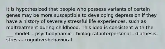 It is hypothesized that people who possess variants of certain genes may be more susceptible to developing depression if they have a history of severely stressful life experiences, such as maltreatment during childhood. This idea is consistent with the ___ model. - psychodynamic - biological-interpersonal - diathesis-stress - cognitive-behavioral