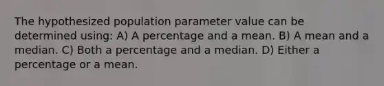 The hypothesized population parameter value can be determined using: A) A percentage and a mean. B) A mean and a median. C) Both a percentage and a median. D) Either a percentage or a mean.