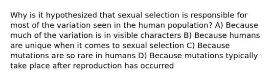 Why is it hypothesized that sexual selection is responsible for most of the variation seen in the human population? A) Because much of the variation is in visible characters B) Because humans are unique when it comes to sexual selection C) Because mutations are so rare in humans D) Because mutations typically take place after reproduction has occurred