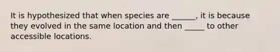 It is hypothesized that when species are ______, it is because they evolved in the same location and then _____ to other accessible locations.