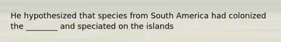 He hypothesized that species from South America had colonized the ________ and speciated on the islands