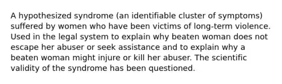 A hypothesized syndrome (an identifiable cluster of symptoms) suffered by women who have been victims of long-term violence. Used in the legal system to explain why beaten woman does not escape her abuser or seek assistance and to explain why a beaten woman might injure or kill her abuser. The scientific validity of the syndrome has been questioned.