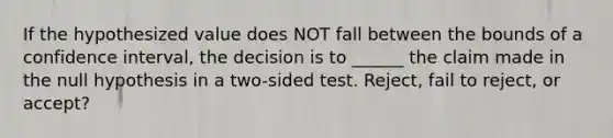 If the hypothesized value does NOT fall between the bounds of a confidence interval, the decision is to ______ the claim made in the null hypothesis in a two-sided test. Reject, fail to reject, or accept?