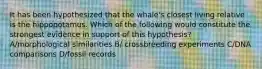 It has been hypothesized that the whale's closest living relative is the hippopotamus. Which of the following would constitute the strongest evidence in support of this hypothesis? A/morphological similarities B/ crossbreeding experiments C/DNA comparisons D/fossil records