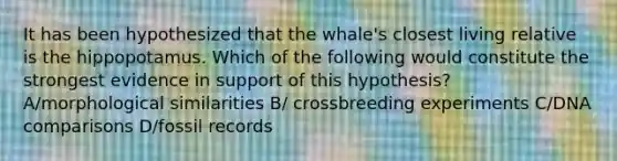 It has been hypothesized that the whale's closest living relative is the hippopotamus. Which of the following would constitute the strongest evidence in support of this hypothesis? A/morphological similarities B/ crossbreeding experiments C/DNA comparisons D/fossil records