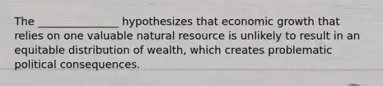 The _______________ hypothesizes that economic growth that relies on one valuable natural resource is unlikely to result in an equitable distribution of wealth, which creates problematic political consequences.