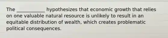 The ____________ hypothesizes that economic growth that relies on one valuable natural resource is unlikely to result in an equitable distribution of wealth, which creates problematic political consequences.