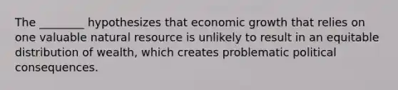 The ________ hypothesizes that economic growth that relies on one valuable natural resource is unlikely to result in an equitable distribution of wealth, which creates problematic political consequences.