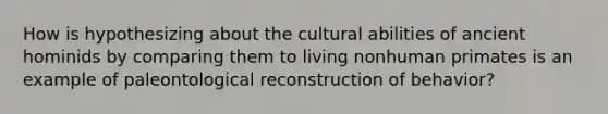 How is hypothesizing about the cultural abilities of ancient hominids by comparing them to living nonhuman primates is an example of paleontological reconstruction of behavior?