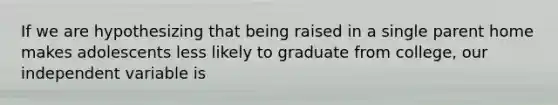 If we are hypothesizing that being raised in a single parent home makes adolescents less likely to graduate from college, our independent variable is