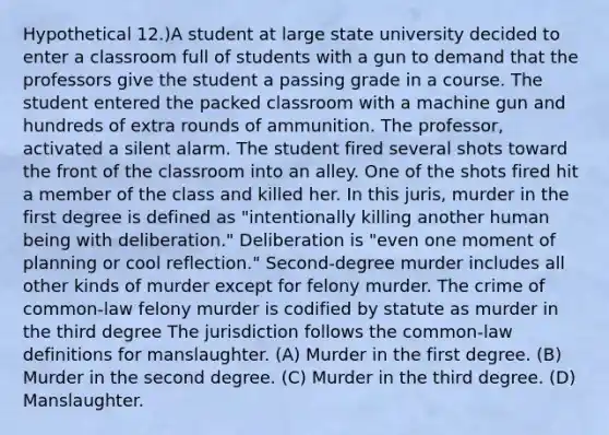 Hypothetical 12.)A student at large state university decided to enter a classroom full of students with a gun to demand that the professors give the student a passing grade in a course. The student entered the packed classroom with a machine gun and hundreds of extra rounds of ammunition. The professor, activated a silent alarm. The student fired several shots toward the front of the classroom into an alley. One of the shots fired hit a member of the class and killed her. In this juris, murder in the first degree is defined as "intentionally killing another human being with deliberation." Deliberation is "even one moment of planning or cool reflection." Second-degree murder includes all other kinds of murder except for felony murder. The crime of common-law felony murder is codified by statute as murder in the third degree The jurisdiction follows the common-law definitions for manslaughter. (A) Murder in the first degree. (B) Murder in the second degree. (C) Murder in the third degree. (D) Manslaughter.