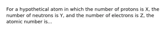 For a hypothetical atom in which the number of protons is X, the number of neutrons is Y, and the number of electrons is Z, the atomic number is...