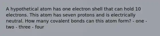 A hypothetical atom has one electron shell that can hold 10 electrons. This atom has seven protons and is electrically neutral. How many covalent bonds can this atom form? - one - two - three - four