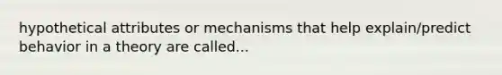 hypothetical attributes or mechanisms that help explain/predict behavior in a theory are called...