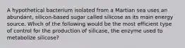 A hypothetical bacterium isolated from a Martian sea uses an abundant, silicon-based sugar called silicose as its main energy source. Which of the following would be the most efficient type of control for the production of silicase, the enzyme used to metabolize silicose?