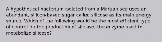 A hypothetical bacterium isolated from a Martian sea uses an abundant, silicon-based sugar called silicose as its main energy source. Which of the following would be the most efficient type of control for the production of silicase, the enzyme used to metabolize silicose?