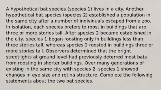 A hypothetical bat species (species 1) lives in a city. Another hypothetical bat species (species 2) established a population in the same city after a number of individuals escaped from a zoo. In isolation, each species prefers to roost in buildings that are three or more stories tall. After species 2 became established in the city, species 1 began roosting only in buildings less than three stories tall, whereas species 2 roosted in buildings three or more stories tall. Observers determined that the bright streetlights at ground level had previously deterred most bats from roosting in shorter buildings. Over many generations of existing in the same city with species 2, species 1 showed changes in eye size and retina structure. Complete the following statements about the two bat species.