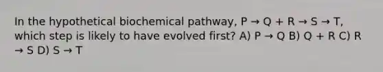 In the hypothetical biochemical pathway, P → Q + R → S → T, which step is likely to have evolved first? A) P → Q B) Q + R C) R → S D) S → T