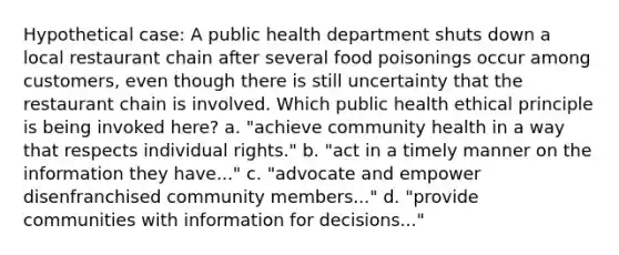 Hypothetical case: A public health department shuts down a local restaurant chain after several food poisonings occur among customers, even though there is still uncertainty that the restaurant chain is involved. Which public health ethical principle is being invoked here? a. "achieve community health in a way that respects individual rights." b. "act in a timely manner on the information they have..." c. "advocate and empower disenfranchised community members..." d. "provide communities with information for decisions..."