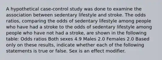 A hypothetical case-control study was done to examine the association between sedentary lifestyle and stroke. The odds ratios, comparing the odds of sedentary lifestyle among people who have had a stroke to the odds of sedentary lifestyle among people who have not had a stroke, are shown in the following table: Odds ratios Both sexes 4.9 Males 2.0 Females 2.0 Based only on these results, indicate whether each of the following statements is true or false. Sex is an effect modifier.