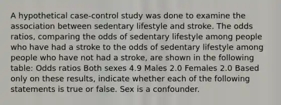 A hypothetical case-control study was done to examine the association between sedentary lifestyle and stroke. The odds ratios, comparing the odds of sedentary lifestyle among people who have had a stroke to the odds of sedentary lifestyle among people who have not had a stroke, are shown in the following table: Odds ratios Both sexes 4.9 Males 2.0 Females 2.0 Based only on these results, indicate whether each of the following statements is true or false. Sex is a confounder.