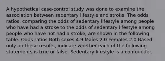 A hypothetical case-control study was done to examine the association between sedentary lifestyle and stroke. The odds ratios, comparing the odds of sedentary lifestyle among people who have had a stroke to the odds of sedentary lifestyle among people who have not had a stroke, are shown in the following table: Odds ratios Both sexes 4.9 Males 2.0 Females 2.0 Based only on these results, indicate whether each of the following statements is true or false. Sedentary lifestyle is a confounder.