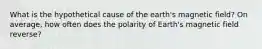 What is the hypothetical cause of the earth's magnetic field? On average, how often does the polarity of Earth's magnetic field reverse?