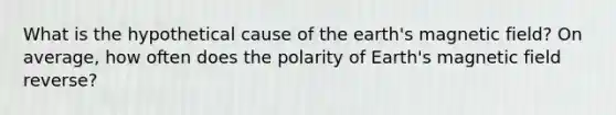 What is the hypothetical cause of the earth's magnetic field? On average, how often does the polarity of Earth's magnetic field reverse?