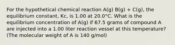 For the hypothetical chemical reaction A(g) B(g) + C(g), the equilibrium constant, Kc, is 1.00 at 20.0°C. What is the equilibrium concentration of A(g) if 67.5 grams of compound A are injected into a 1.00 liter reaction vessel at this temperature? (The molecular weight of A is 140 g/mol)