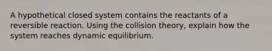 A hypothetical closed system contains the reactants of a reversible reaction. Using the collision theory, explain how the system reaches dynamic equilibrium.